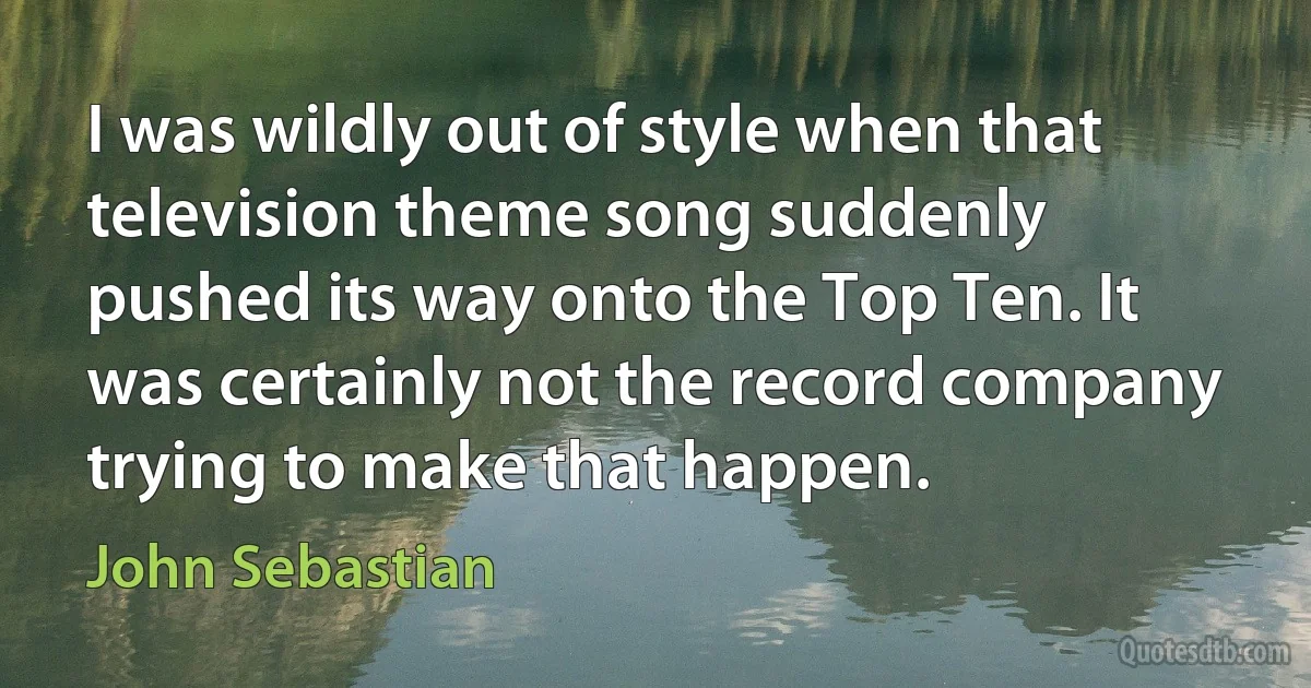 I was wildly out of style when that television theme song suddenly pushed its way onto the Top Ten. It was certainly not the record company trying to make that happen. (John Sebastian)