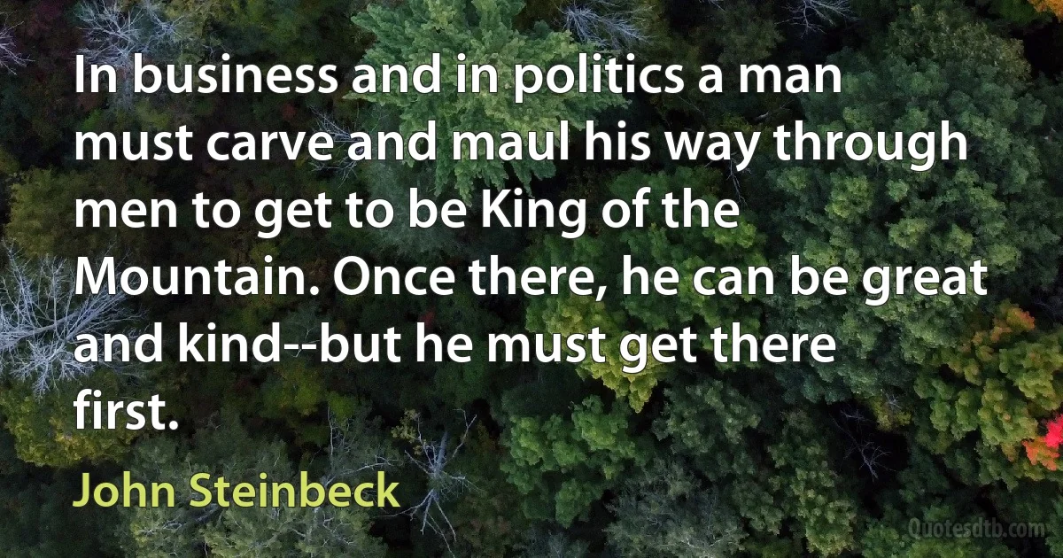 In business and in politics a man must carve and maul his way through men to get to be King of the Mountain. Once there, he can be great and kind--but he must get there first. (John Steinbeck)