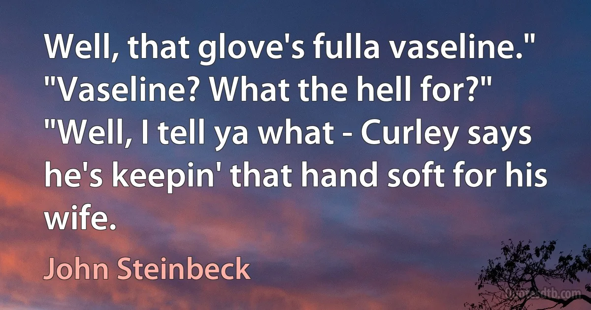 Well, that glove's fulla vaseline."
"Vaseline? What the hell for?"
"Well, I tell ya what - Curley says he's keepin' that hand soft for his wife. (John Steinbeck)