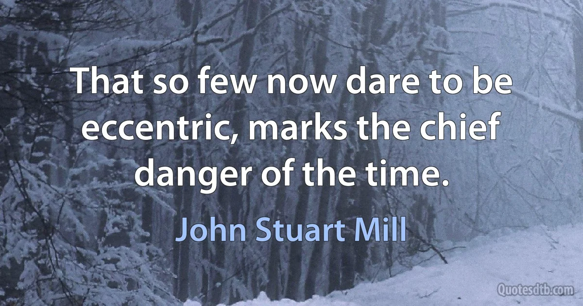 That so few now dare to be eccentric, marks the chief danger of the time. (John Stuart Mill)