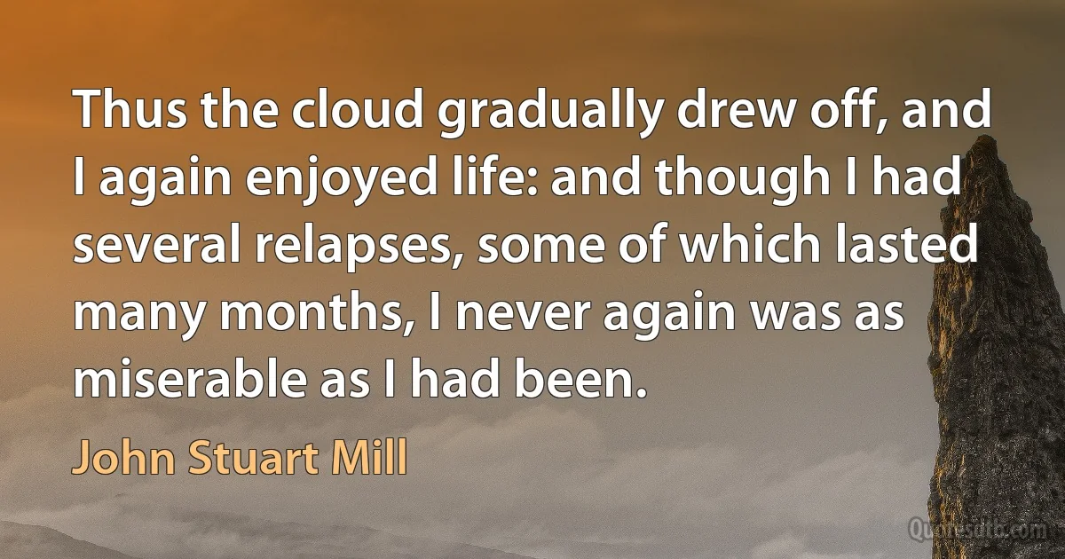 Thus the cloud gradually drew off, and I again enjoyed life: and though I had several relapses, some of which lasted many months, I never again was as miserable as I had been. (John Stuart Mill)