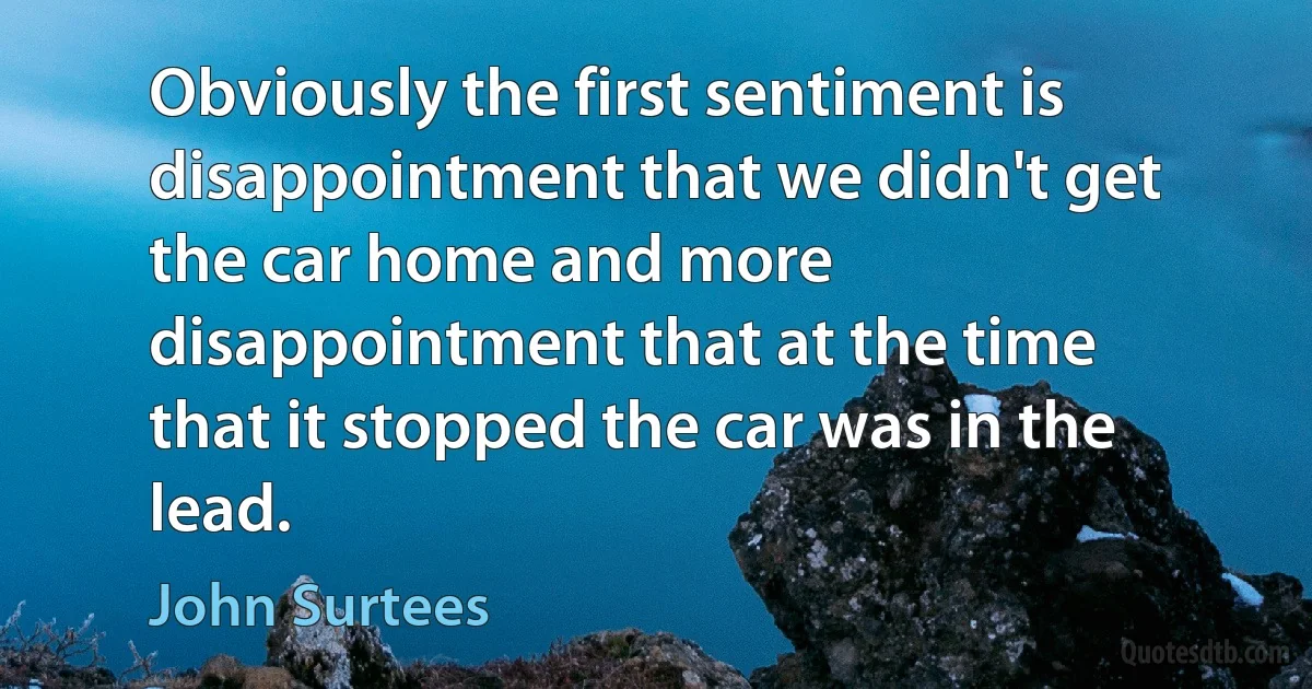 Obviously the first sentiment is disappointment that we didn't get the car home and more disappointment that at the time that it stopped the car was in the lead. (John Surtees)