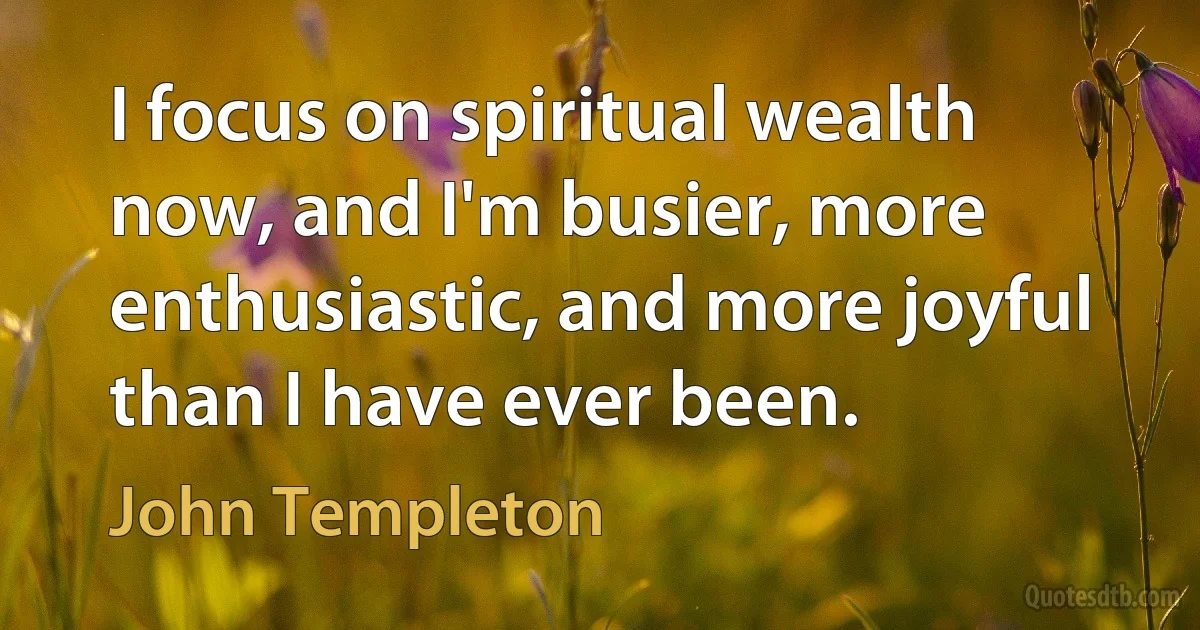 I focus on spiritual wealth now, and I'm busier, more enthusiastic, and more joyful than I have ever been. (John Templeton)