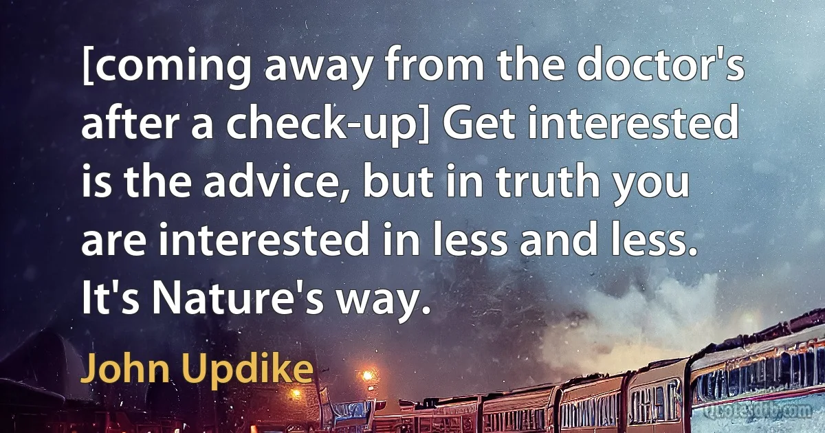 [coming away from the doctor's after a check-up] Get interested is the advice, but in truth you are interested in less and less. It's Nature's way. (John Updike)