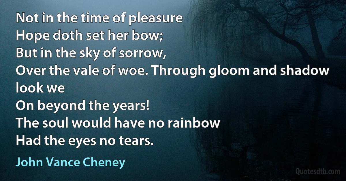 Not in the time of pleasure
Hope doth set her bow;
But in the sky of sorrow,
Over the vale of woe. Through gloom and shadow look we
On beyond the years!
The soul would have no rainbow
Had the eyes no tears. (John Vance Cheney)