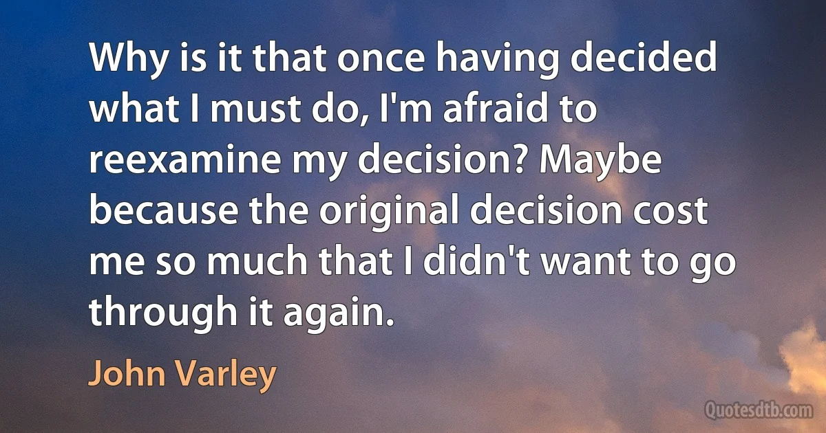 Why is it that once having decided what I must do, I'm afraid to reexamine my decision? Maybe because the original decision cost me so much that I didn't want to go through it again. (John Varley)