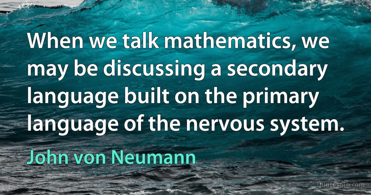 When we talk mathematics, we may be discussing a secondary language built on the primary language of the nervous system. (John von Neumann)