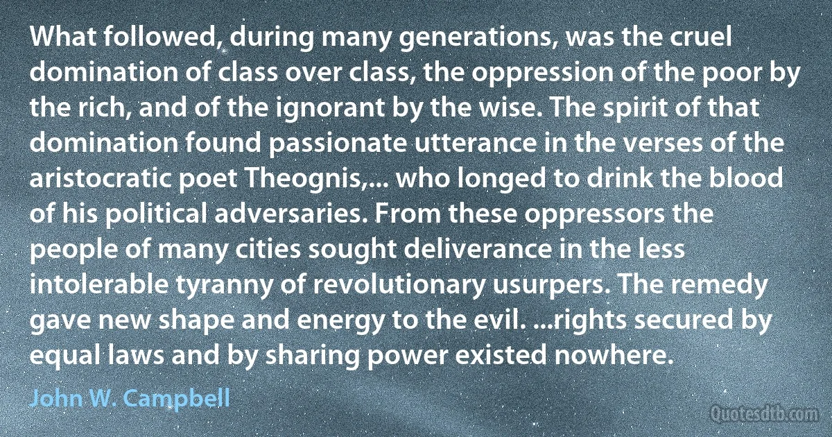 What followed, during many generations, was the cruel domination of class over class, the oppression of the poor by the rich, and of the ignorant by the wise. The spirit of that domination found passionate utterance in the verses of the aristocratic poet Theognis,... who longed to drink the blood of his political adversaries. From these oppressors the people of many cities sought deliverance in the less intolerable tyranny of revolutionary usurpers. The remedy gave new shape and energy to the evil. ...rights secured by equal laws and by sharing power existed nowhere. (John W. Campbell)