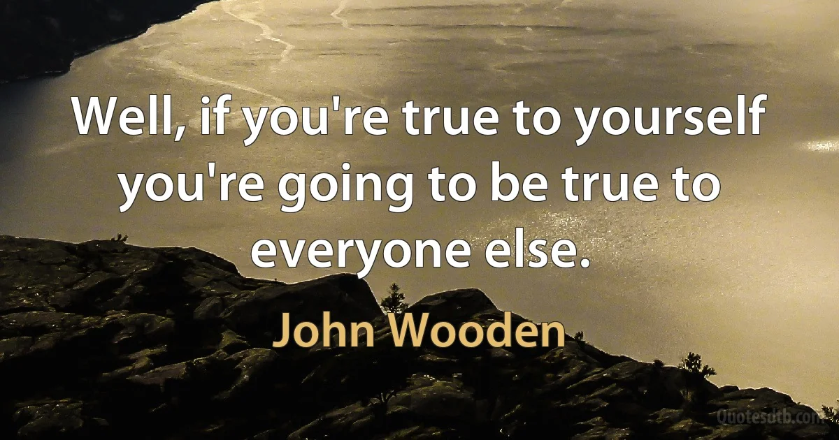 Well, if you're true to yourself you're going to be true to everyone else. (John Wooden)