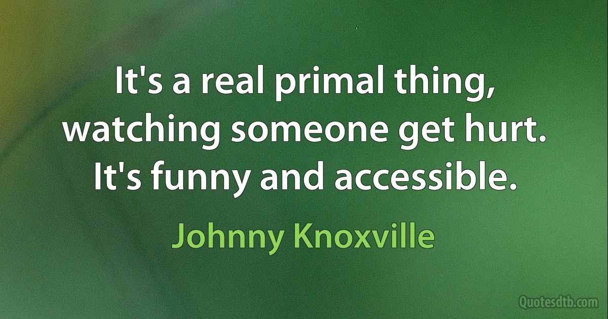 It's a real primal thing, watching someone get hurt. It's funny and accessible. (Johnny Knoxville)