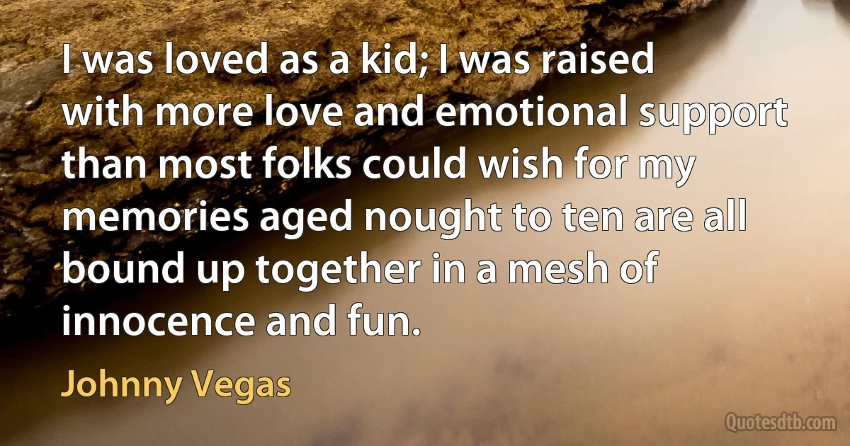 I was loved as a kid; I was raised with more love and emotional support than most folks could wish for my memories aged nought to ten are all bound up together in a mesh of innocence and fun. (Johnny Vegas)