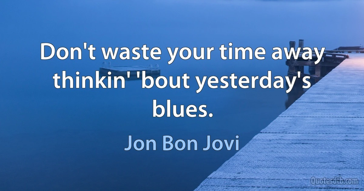 Don't waste your time away thinkin' 'bout yesterday's blues. (Jon Bon Jovi)