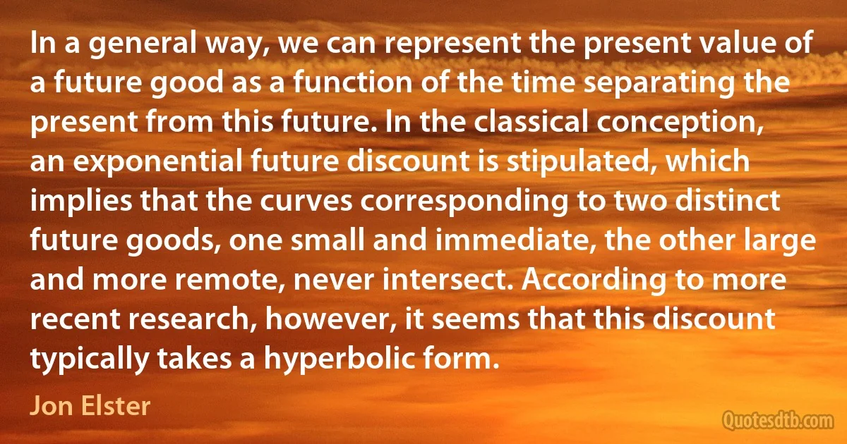 In a general way, we can represent the present value of a future good as a function of the time separating the present from this future. In the classical conception, an exponential future discount is stipulated, which implies that the curves corresponding to two distinct future goods, one small and immediate, the other large and more remote, never intersect. According to more recent research, however, it seems that this discount typically takes a hyperbolic form. (Jon Elster)