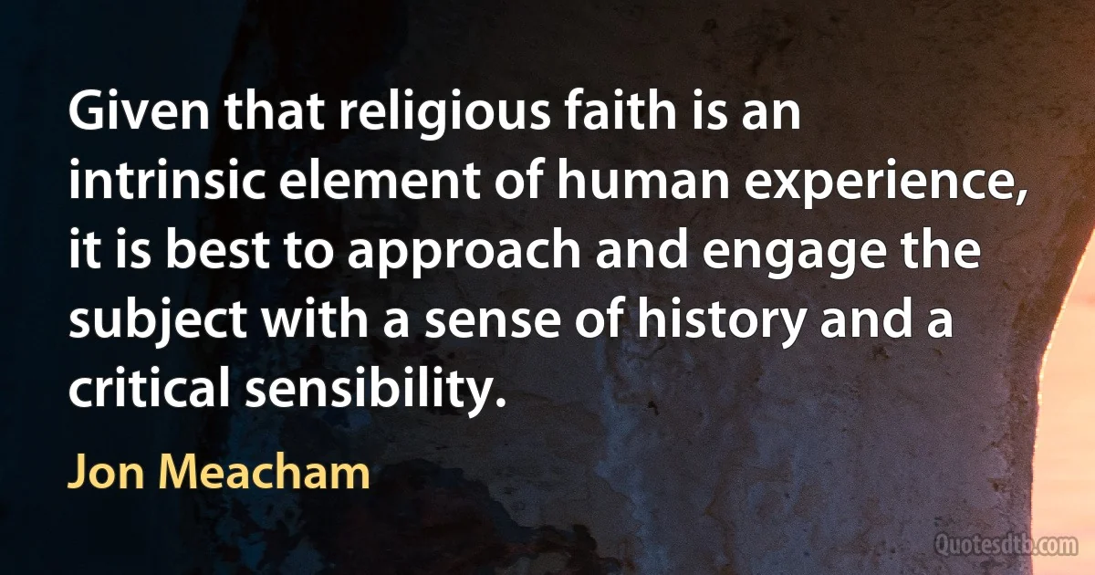 Given that religious faith is an intrinsic element of human experience, it is best to approach and engage the subject with a sense of history and a critical sensibility. (Jon Meacham)