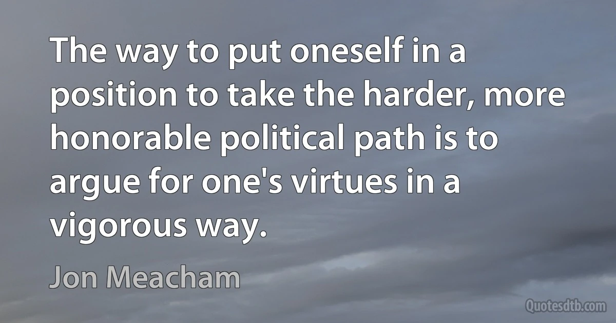 The way to put oneself in a position to take the harder, more honorable political path is to argue for one's virtues in a vigorous way. (Jon Meacham)