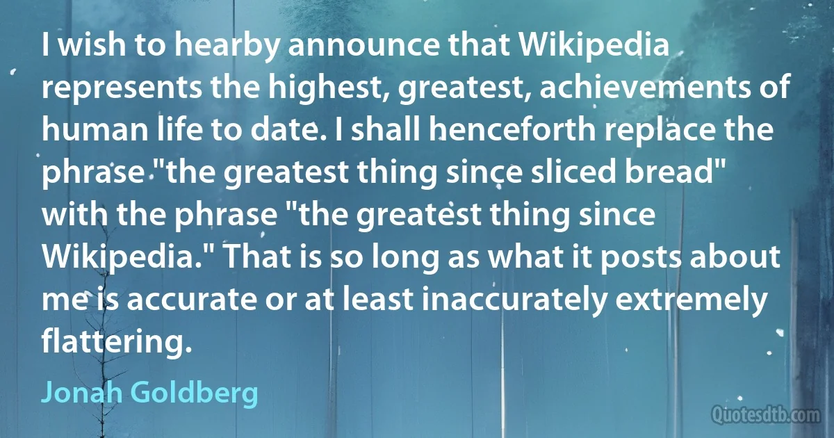 I wish to hearby announce that Wikipedia represents the highest, greatest, achievements of human life to date. I shall henceforth replace the phrase "the greatest thing since sliced bread" with the phrase "the greatest thing since Wikipedia." That is so long as what it posts about me is accurate or at least inaccurately extremely flattering. (Jonah Goldberg)