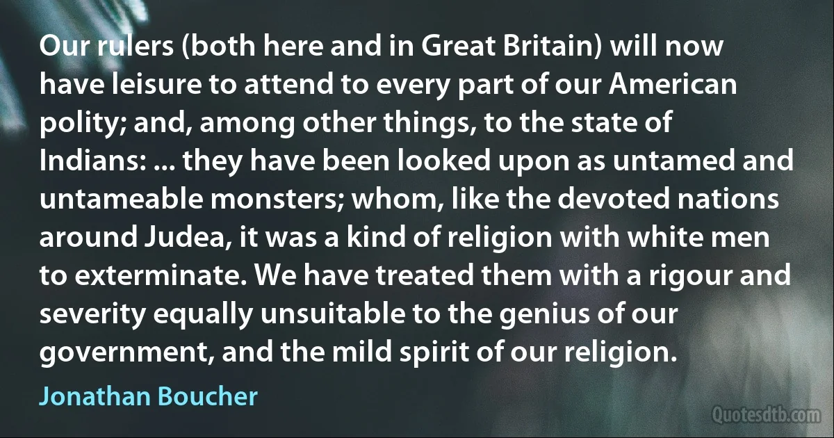 Our rulers (both here and in Great Britain) will now have leisure to attend to every part of our American polity; and, among other things, to the state of Indians: ... they have been looked upon as untamed and untameable monsters; whom, like the devoted nations around Judea, it was a kind of religion with white men to exterminate. We have treated them with a rigour and severity equally unsuitable to the genius of our government, and the mild spirit of our religion. (Jonathan Boucher)