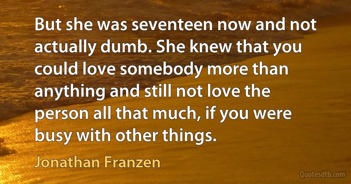 But she was seventeen now and not actually dumb. She knew that you could love somebody more than anything and still not love the person all that much, if you were busy with other things. (Jonathan Franzen)