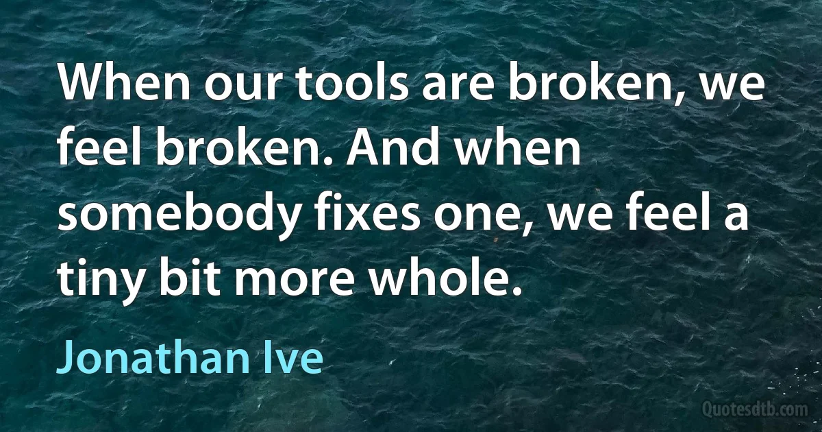 When our tools are broken, we feel broken. And when somebody fixes one, we feel a tiny bit more whole. (Jonathan Ive)