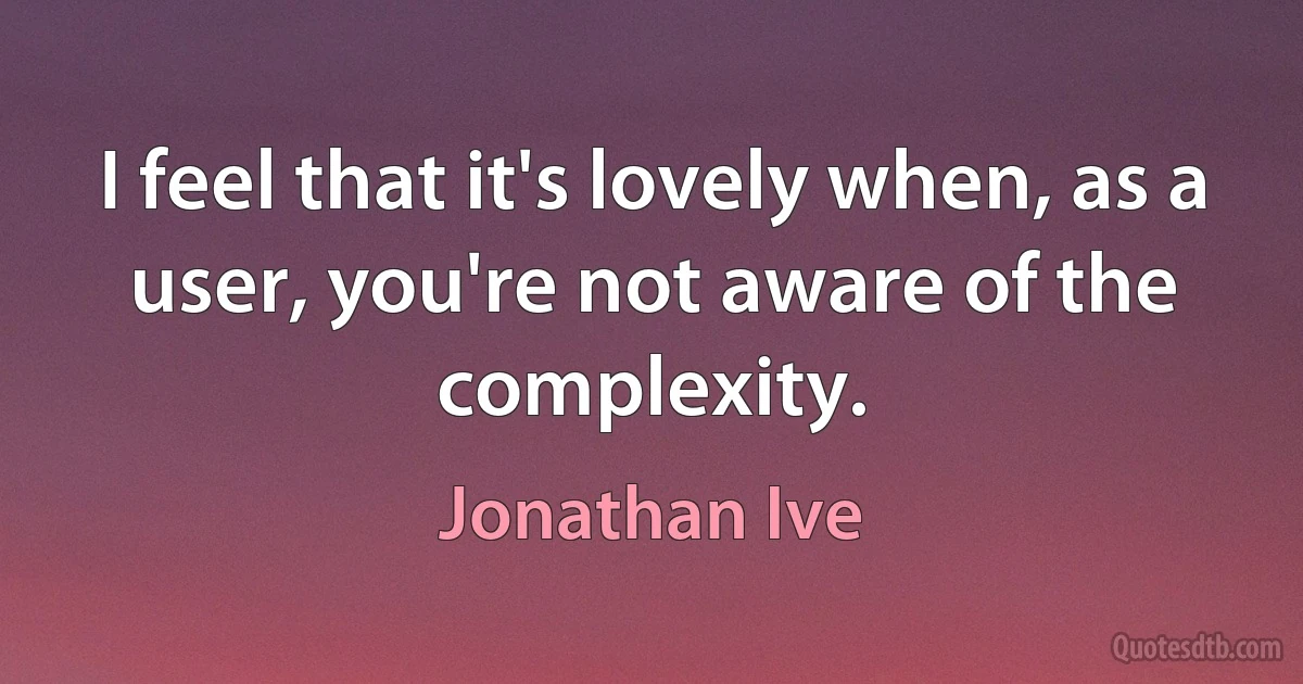 I feel that it's lovely when, as a user, you're not aware of the complexity. (Jonathan Ive)