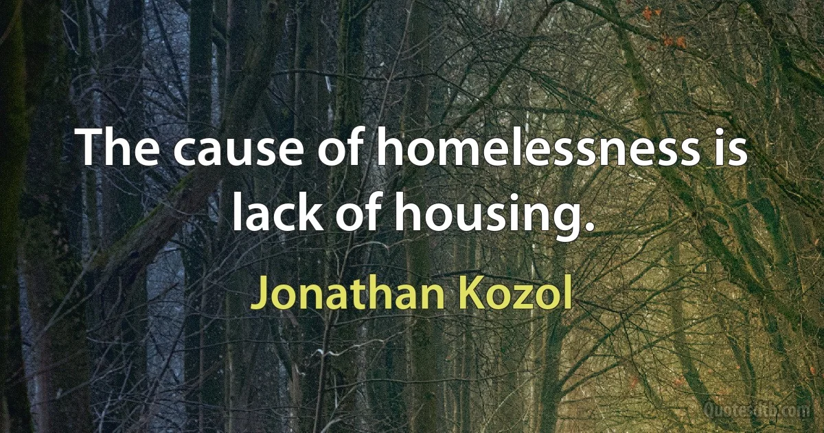 The cause of homelessness is lack of housing. (Jonathan Kozol)