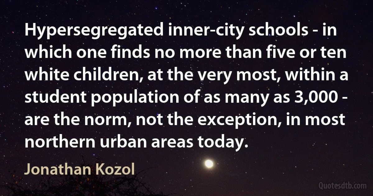 Hypersegregated inner-city schools - in which one finds no more than five or ten white children, at the very most, within a student population of as many as 3,000 - are the norm, not the exception, in most northern urban areas today. (Jonathan Kozol)