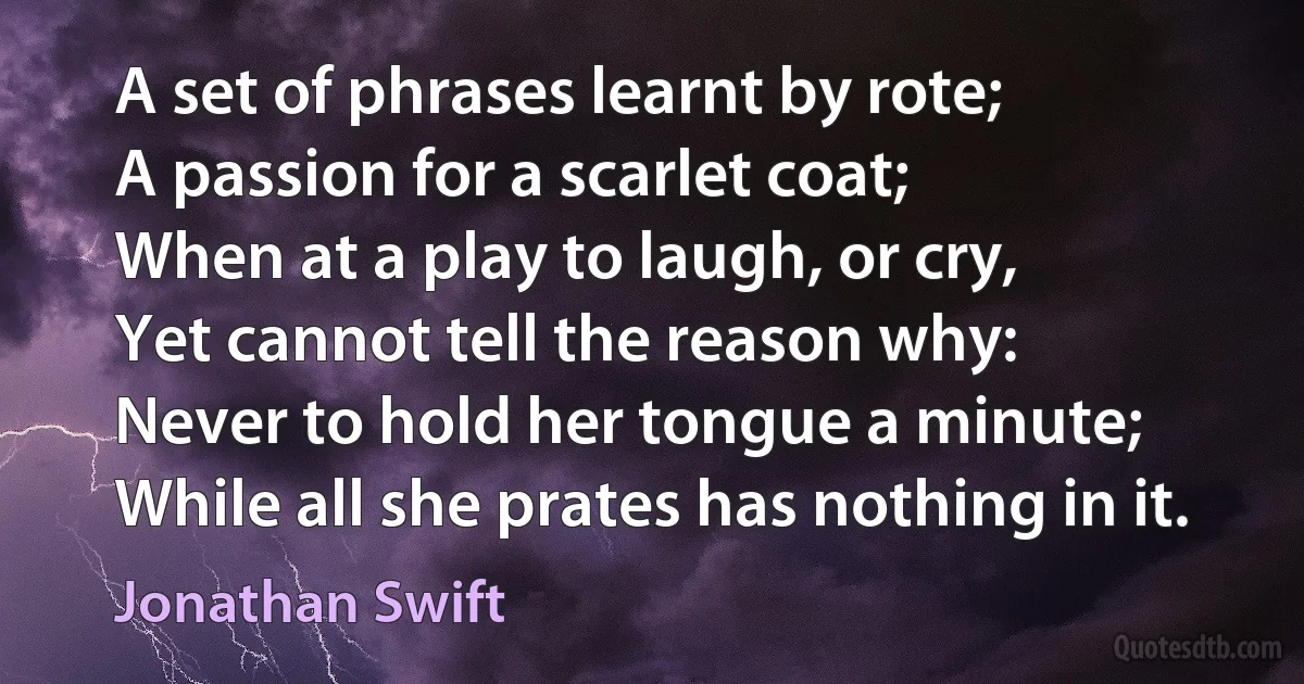 A set of phrases learnt by rote;
A passion for a scarlet coat;
When at a play to laugh, or cry,
Yet cannot tell the reason why:
Never to hold her tongue a minute;
While all she prates has nothing in it. (Jonathan Swift)