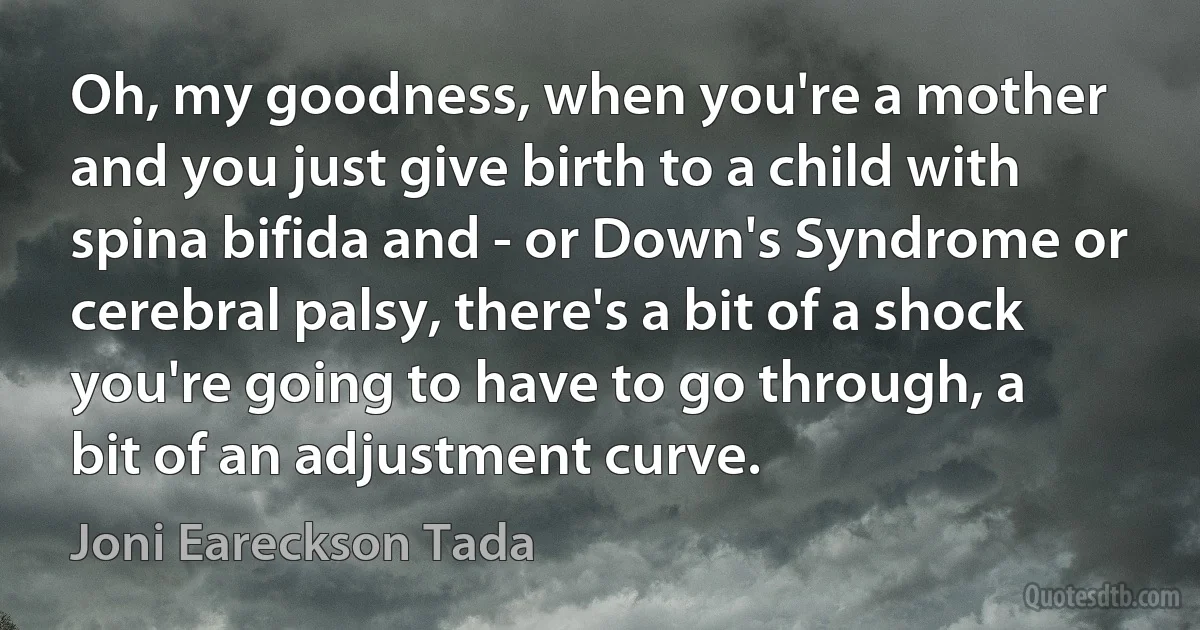 Oh, my goodness, when you're a mother and you just give birth to a child with spina bifida and - or Down's Syndrome or cerebral palsy, there's a bit of a shock you're going to have to go through, a bit of an adjustment curve. (Joni Eareckson Tada)