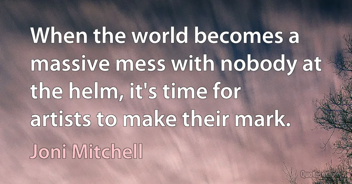 When the world becomes a massive mess with nobody at the helm, it's time for artists to make their mark. (Joni Mitchell)