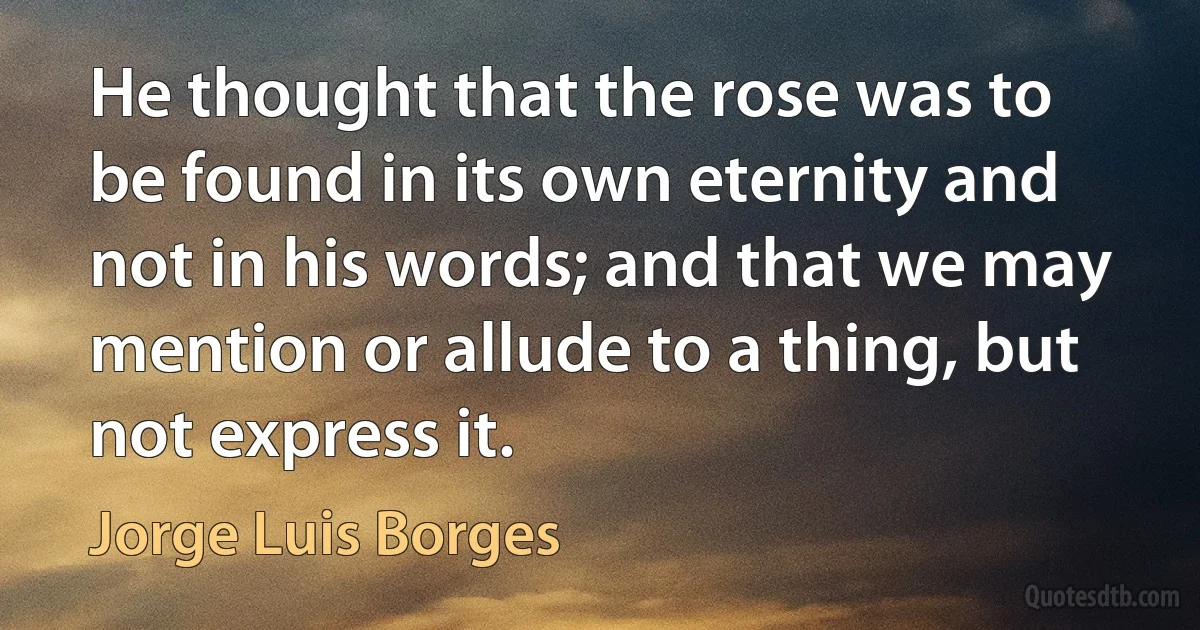 He thought that the rose was to be found in its own eternity and not in his words; and that we may mention or allude to a thing, but not express it. (Jorge Luis Borges)