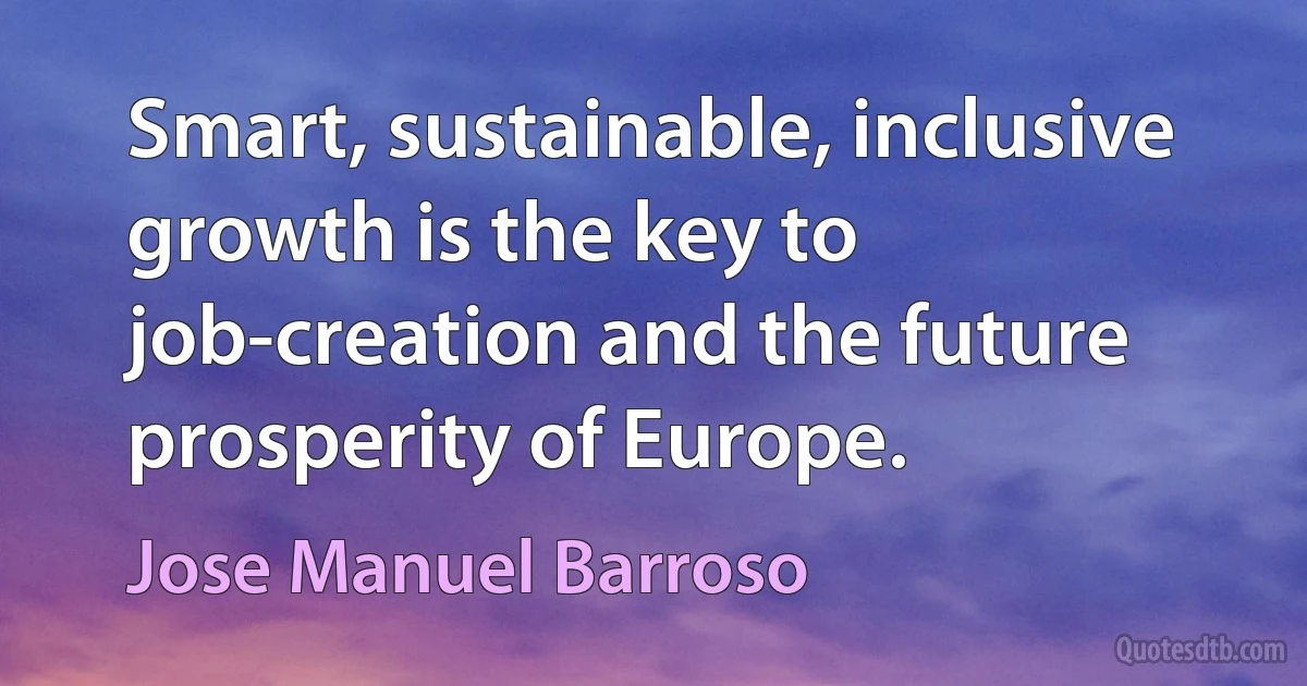 Smart, sustainable, inclusive growth is the key to job-creation and the future prosperity of Europe. (Jose Manuel Barroso)