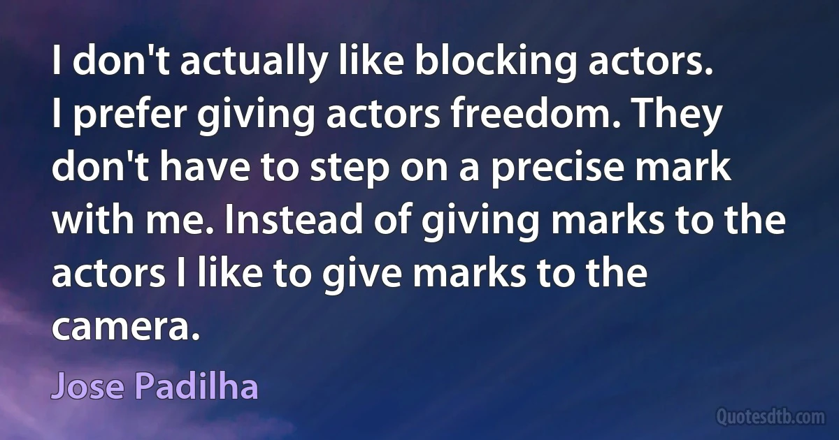 I don't actually like blocking actors. I prefer giving actors freedom. They don't have to step on a precise mark with me. Instead of giving marks to the actors I like to give marks to the camera. (Jose Padilha)