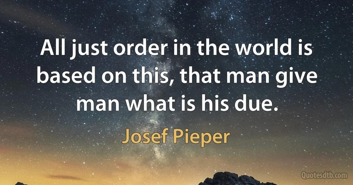 All just order in the world is based on this, that man give man what is his due. (Josef Pieper)