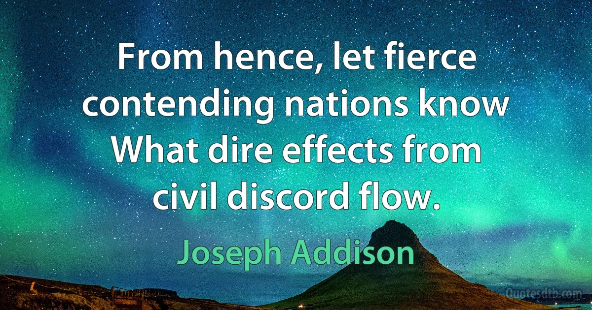 From hence, let fierce contending nations know What dire effects from civil discord flow. (Joseph Addison)