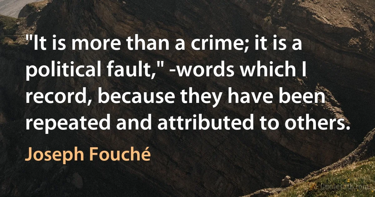 "It is more than a crime; it is a political fault," -words which I record, because they have been repeated and attributed to others. (Joseph Fouché)