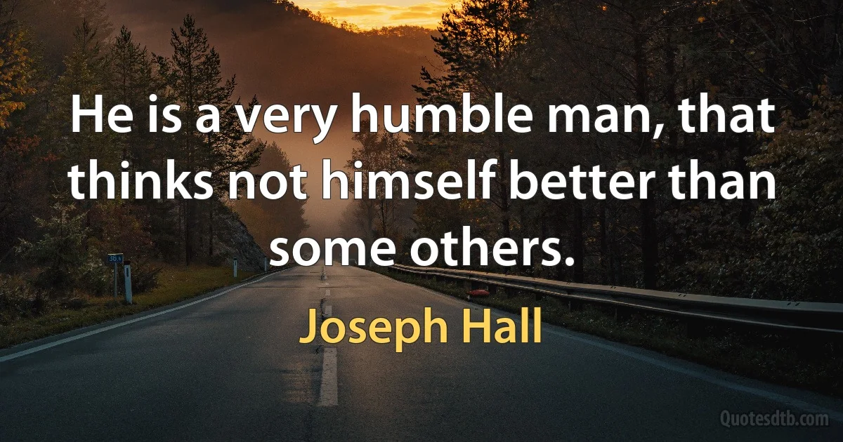 He is a very humble man, that thinks not himself better than some others. (Joseph Hall)