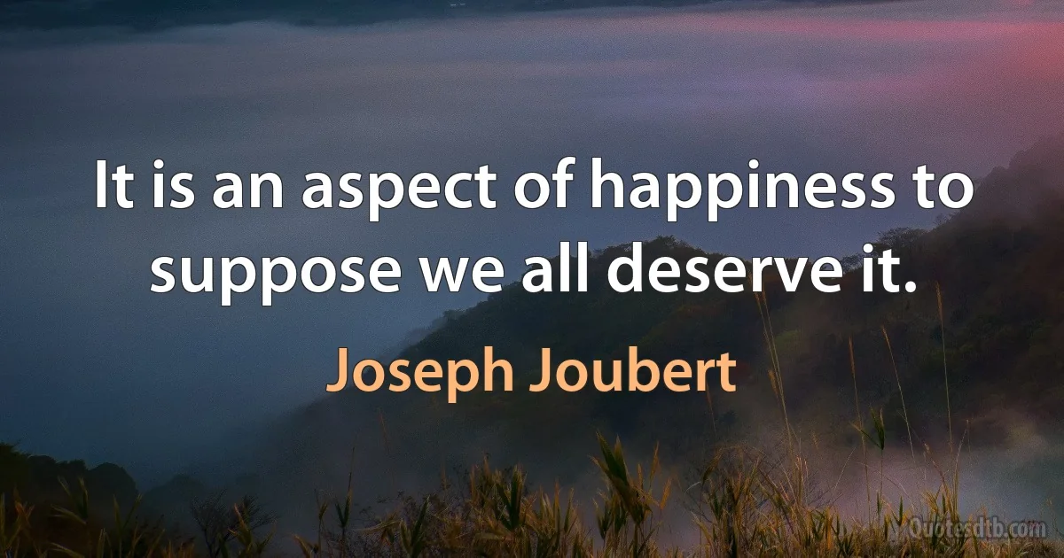 It is an aspect of happiness to suppose we all deserve it. (Joseph Joubert)