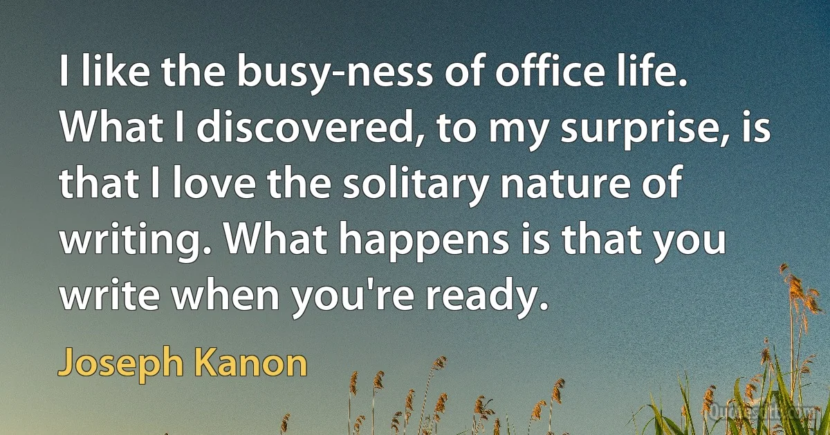 I like the busy-ness of office life. What I discovered, to my surprise, is that I love the solitary nature of writing. What happens is that you write when you're ready. (Joseph Kanon)