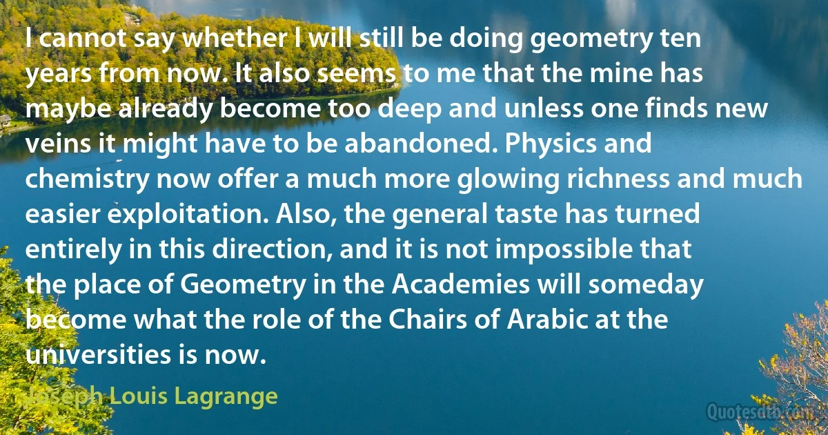 I cannot say whether I will still be doing geometry ten years from now. It also seems to me that the mine has maybe already become too deep and unless one finds new veins it might have to be abandoned. Physics and chemistry now offer a much more glowing richness and much easier exploitation. Also, the general taste has turned entirely in this direction, and it is not impossible that the place of Geometry in the Academies will someday become what the role of the Chairs of Arabic at the universities is now. (Joseph Louis Lagrange)