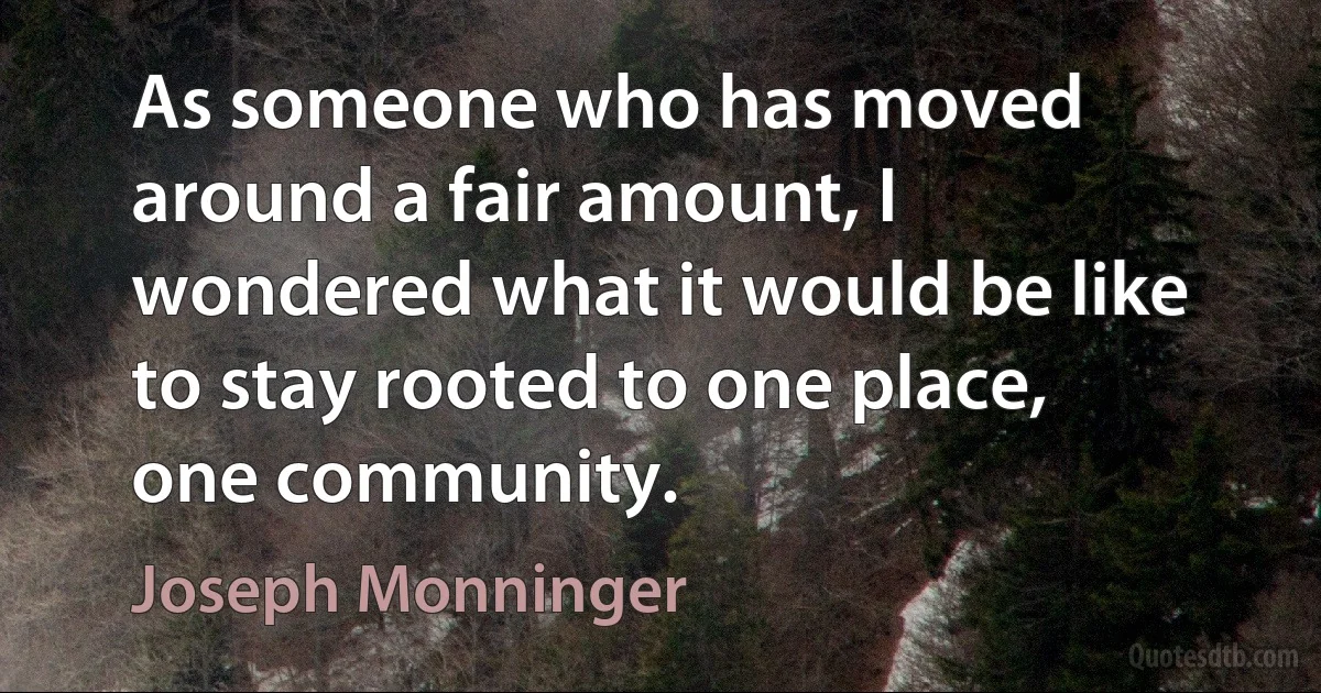 As someone who has moved around a fair amount, I wondered what it would be like to stay rooted to one place, one community. (Joseph Monninger)