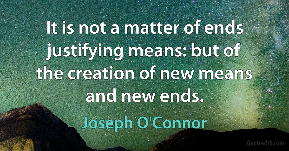 It is not a matter of ends justifying means: but of the creation of new means and new ends. (Joseph O'Connor)