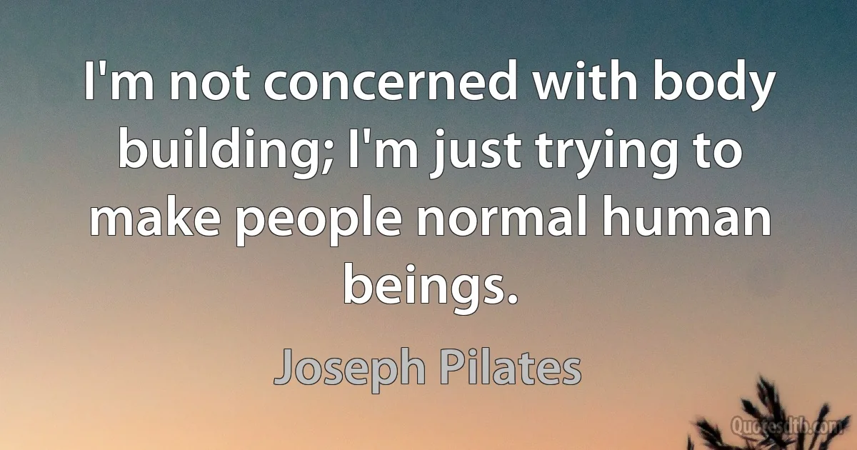 I'm not concerned with body building; I'm just trying to make people normal human beings. (Joseph Pilates)