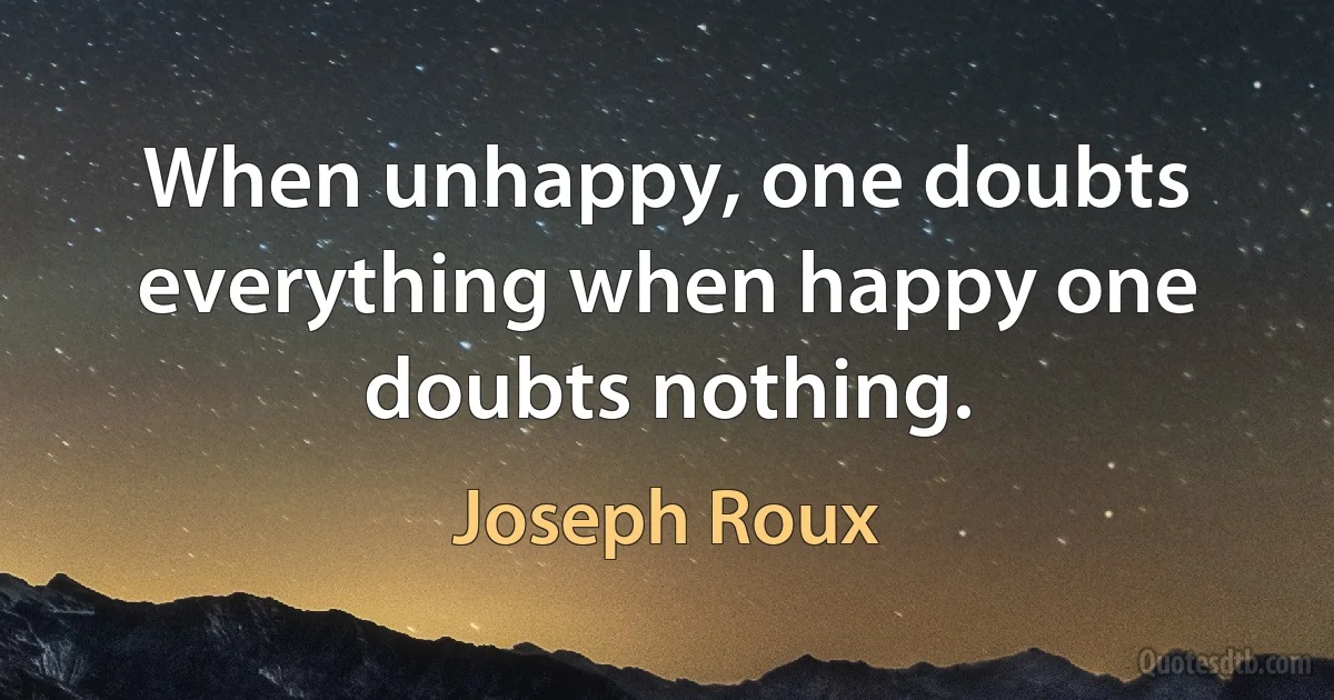 When unhappy, one doubts everything when happy one doubts nothing. (Joseph Roux)