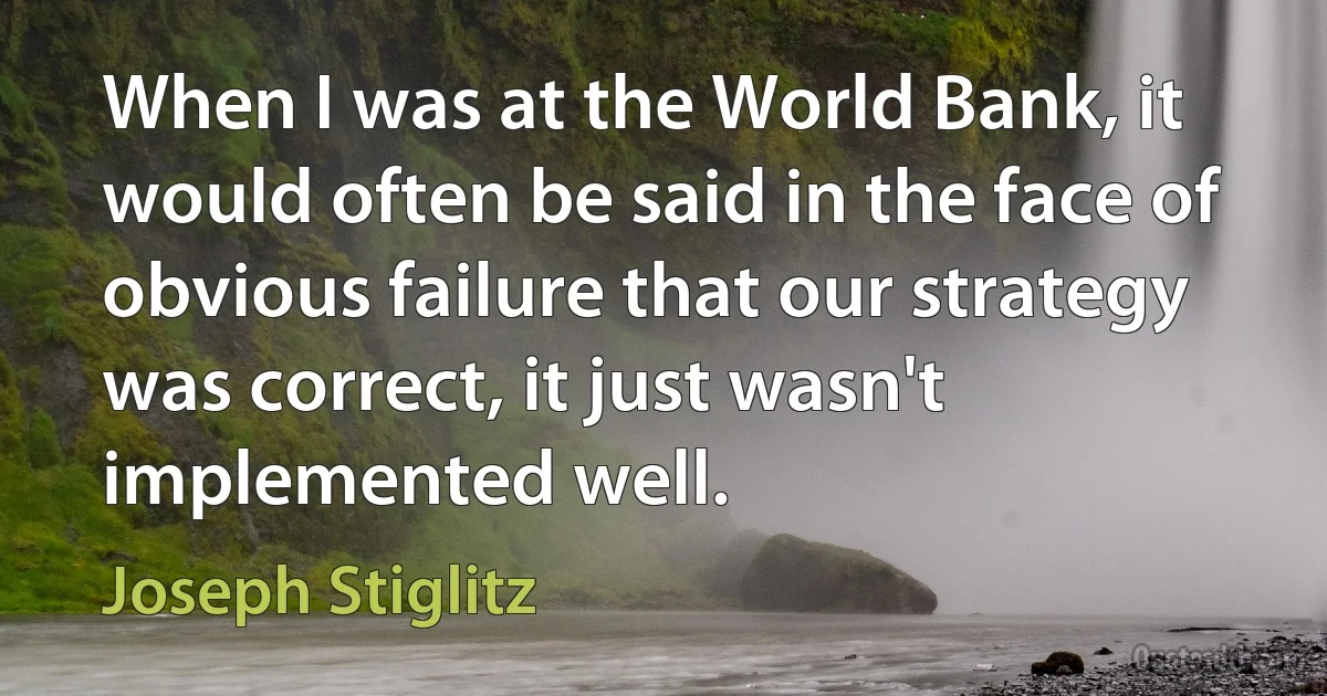 When I was at the World Bank, it would often be said in the face of obvious failure that our strategy was correct, it just wasn't implemented well. (Joseph Stiglitz)