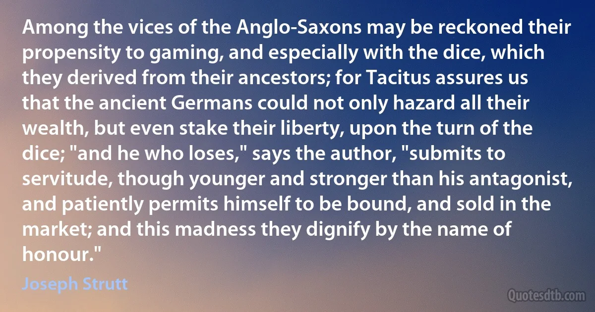 Among the vices of the Anglo-Saxons may be reckoned their propensity to gaming, and especially with the dice, which they derived from their ancestors; for Tacitus assures us that the ancient Germans could not only hazard all their wealth, but even stake their liberty, upon the turn of the dice; "and he who loses," says the author, "submits to servitude, though younger and stronger than his antagonist, and patiently permits himself to be bound, and sold in the market; and this madness they dignify by the name of honour." (Joseph Strutt)