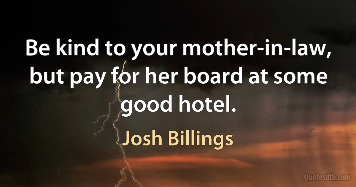 Be kind to your mother-in-law, but pay for her board at some good hotel. (Josh Billings)