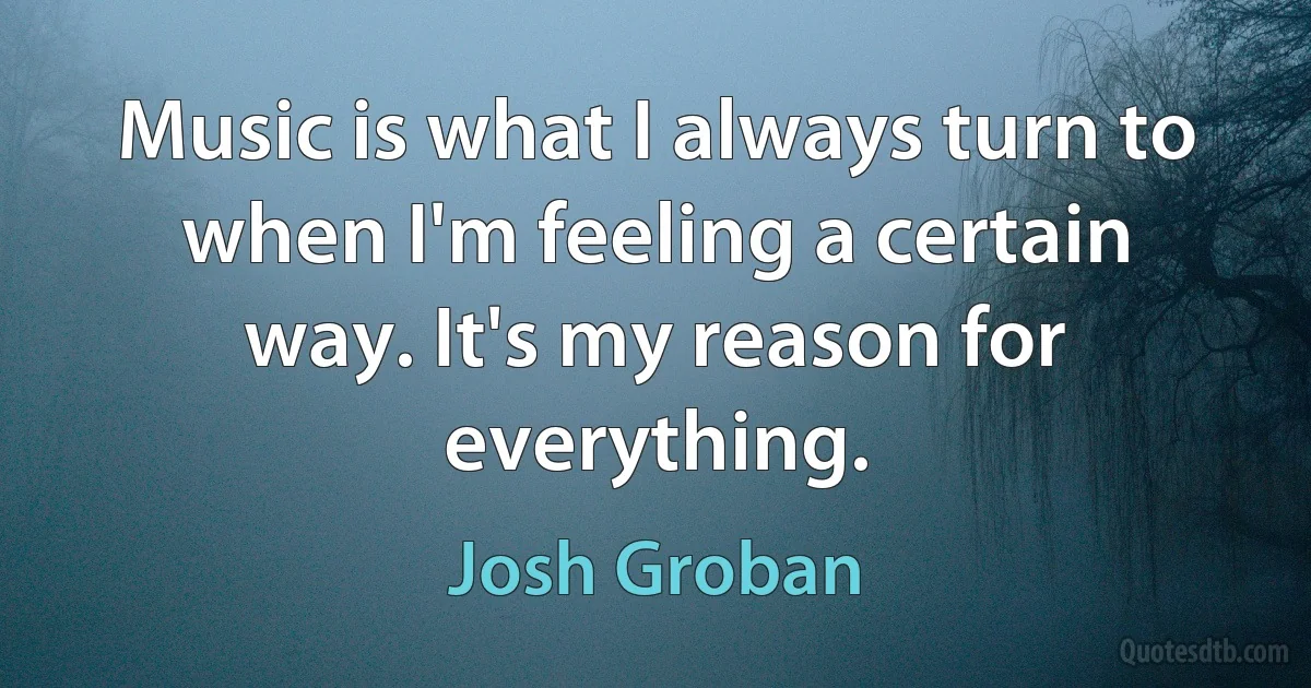 Music is what I always turn to when I'm feeling a certain way. It's my reason for everything. (Josh Groban)