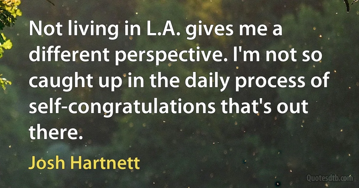 Not living in L.A. gives me a different perspective. I'm not so caught up in the daily process of self-congratulations that's out there. (Josh Hartnett)