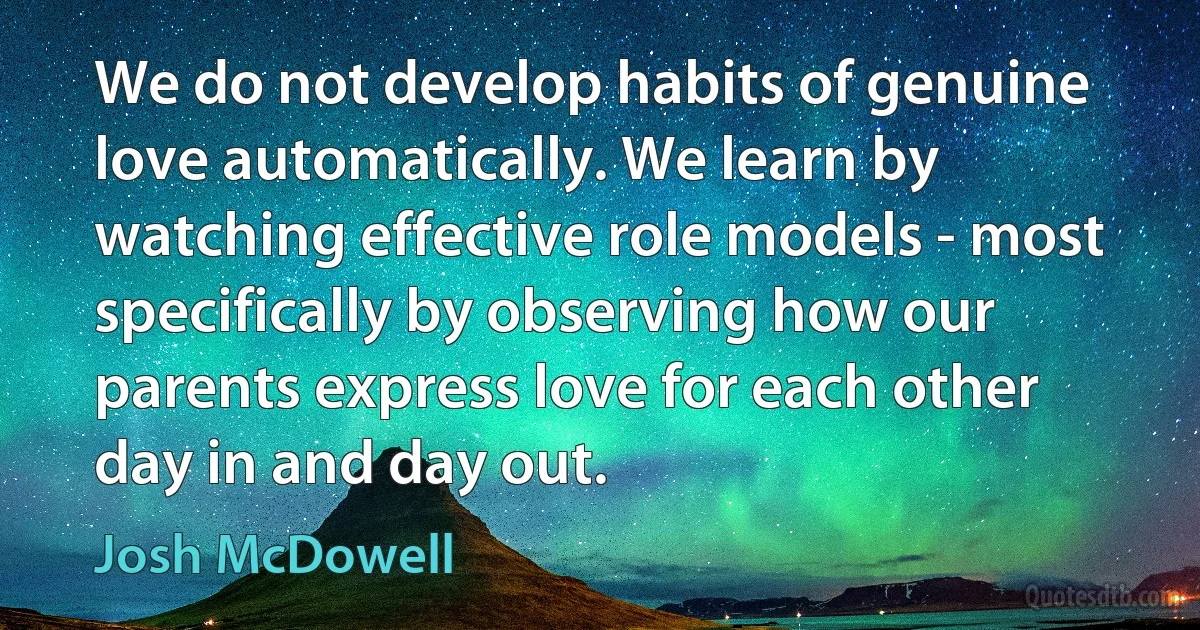 We do not develop habits of genuine love automatically. We learn by watching effective role models - most specifically by observing how our parents express love for each other day in and day out. (Josh McDowell)