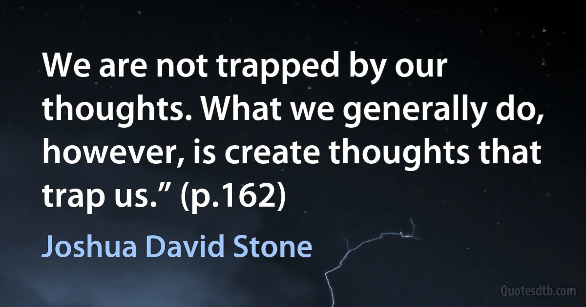 We are not trapped by our thoughts. What we generally do, however, is create thoughts that trap us.” (p.162) (Joshua David Stone)